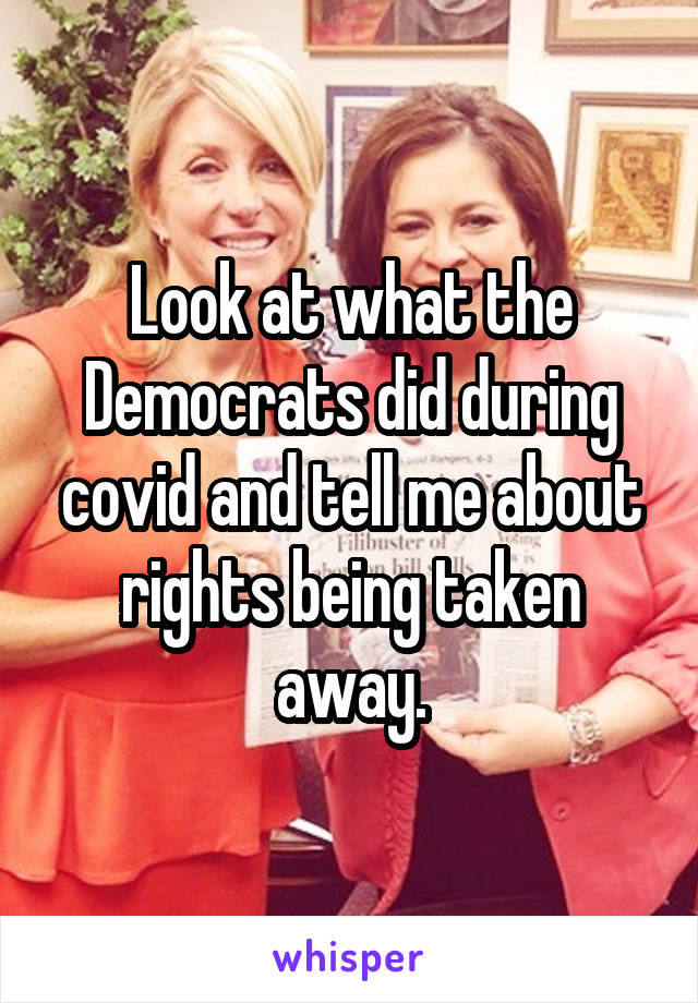 Look at what the Democrats did during covid and tell me about rights being taken away.