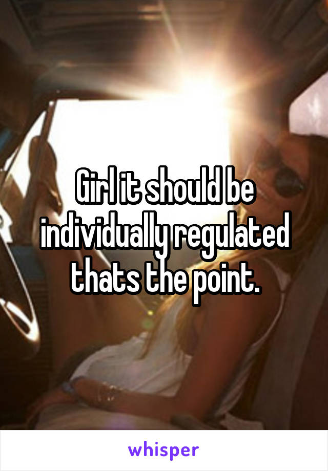 Girl it should be individually regulated thats the point.