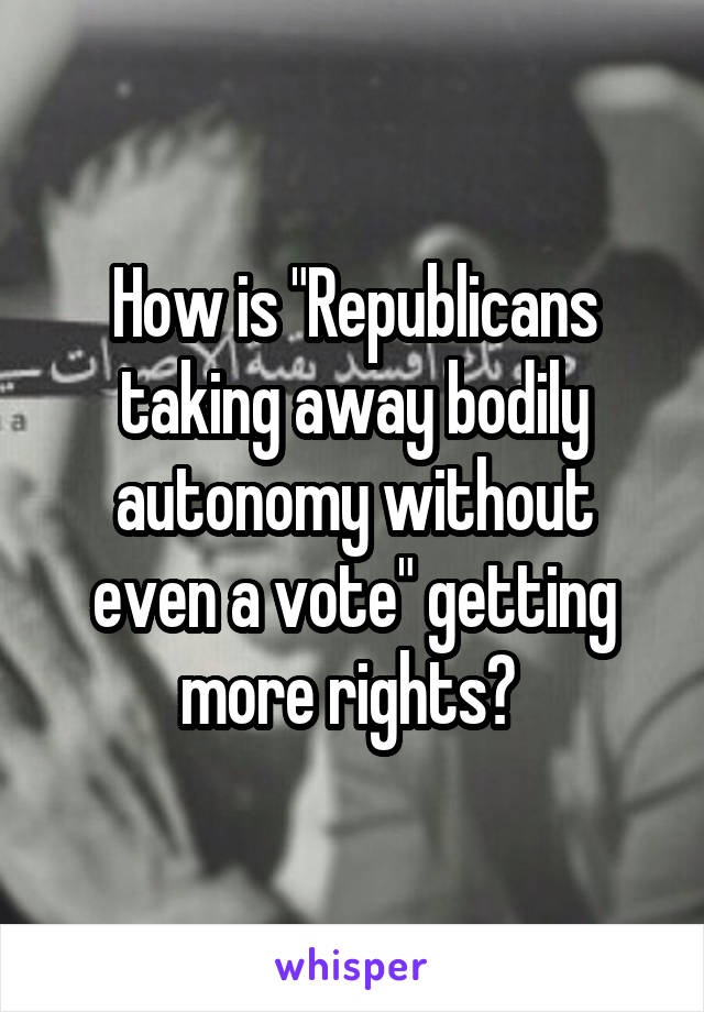 How is "Republicans taking away bodily autonomy without even a vote" getting more rights? 