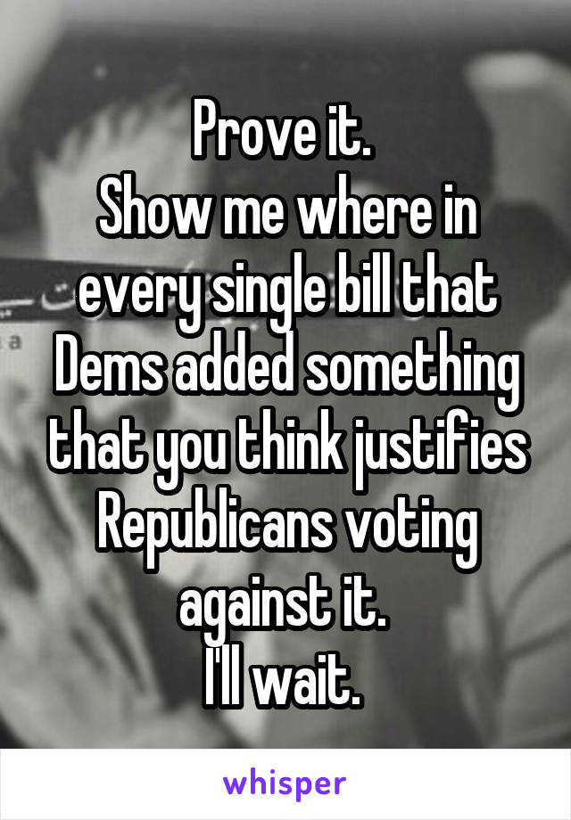 Prove it. 
Show me where in every single bill that Dems added something that you think justifies Republicans voting against it. 
I'll wait. 