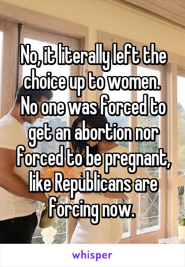 No, it literally left the choice up to women. 
No one was forced to get an abortion nor forced to be pregnant, like Republicans are forcing now. 