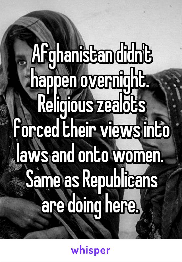 Afghanistan didn't happen overnight. 
Religious zealots forced their views into laws and onto women. 
Same as Republicans are doing here. 