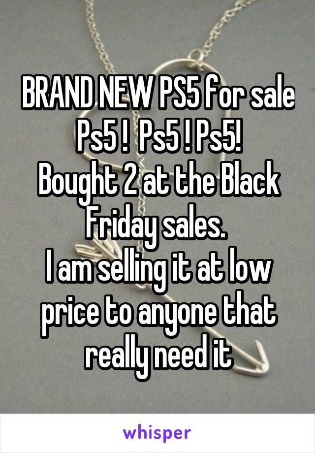 BRAND NEW PS5 for sale
Ps5 !  Ps5 ! Ps5!
Bought 2 at the Black Friday sales. 
I am selling it at low price to anyone that really need it