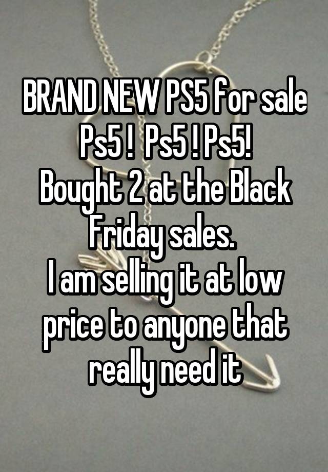 BRAND NEW PS5 for sale
Ps5 !  Ps5 ! Ps5!
Bought 2 at the Black Friday sales. 
I am selling it at low price to anyone that really need it