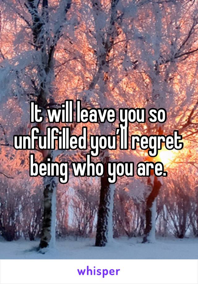 It will leave you so unfulfilled you’ll regret being who you are. 