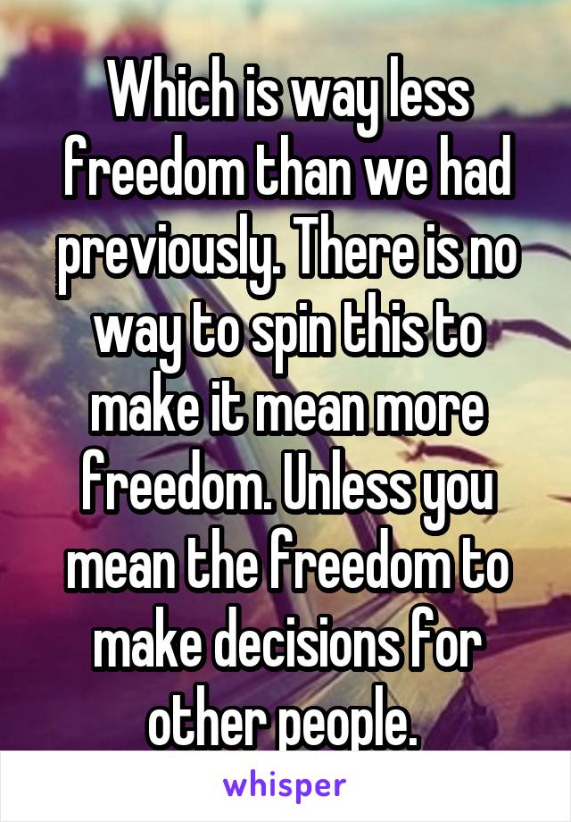 Which is way less freedom than we had previously. There is no way to spin this to make it mean more freedom. Unless you mean the freedom to make decisions for other people. 