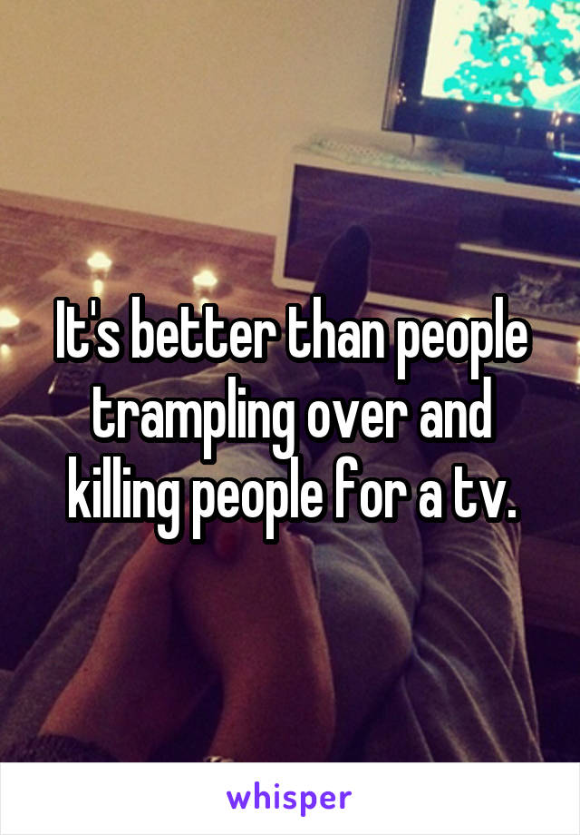 It's better than people trampling over and killing people for a tv.