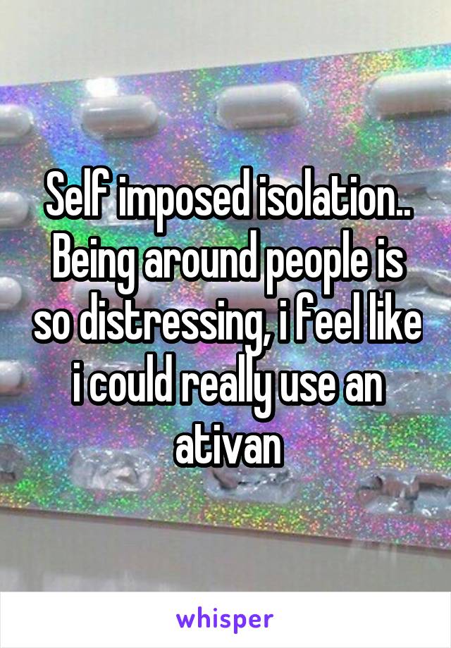 Self imposed isolation.. Being around people is so distressing, i feel like i could really use an ativan