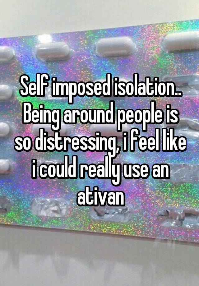 Self imposed isolation.. Being around people is so distressing, i feel like i could really use an ativan