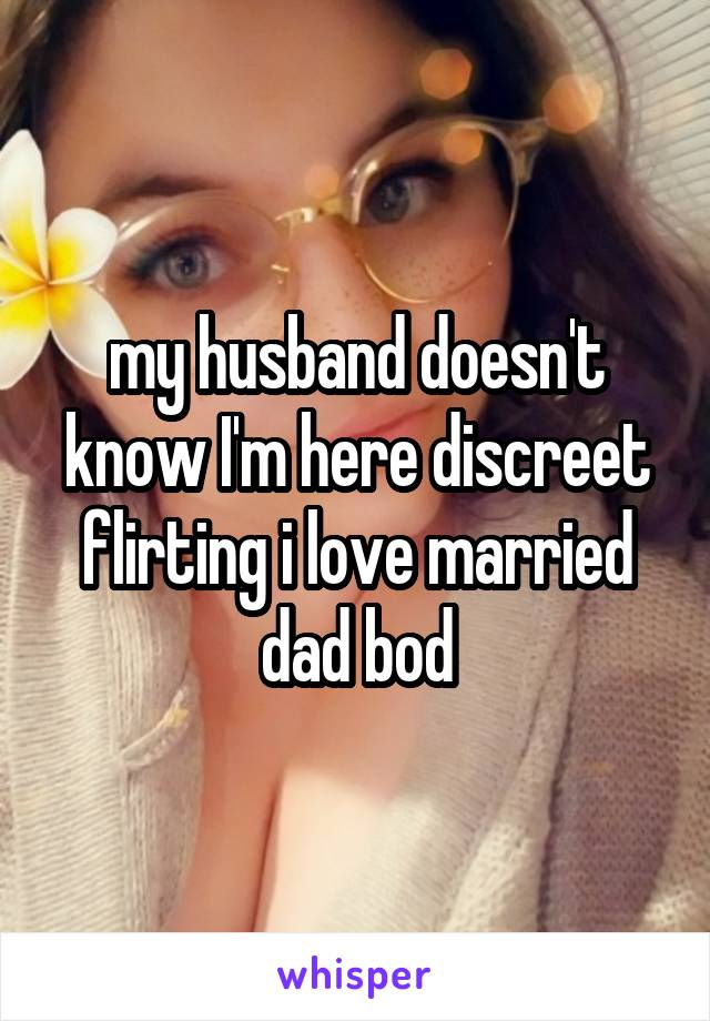 my husband doesn't know I'm here discreet flirting i love married dad bod