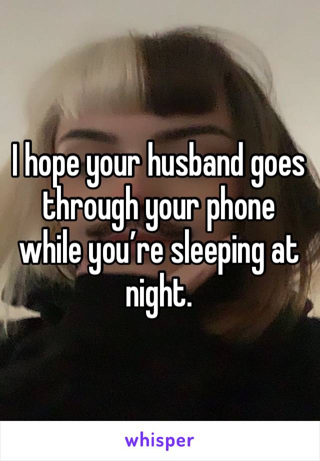 I hope your husband goes through your phone while you’re sleeping at night. 