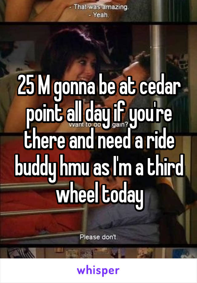 25 M gonna be at cedar point all day if you're there and need a ride buddy hmu as I'm a third wheel today