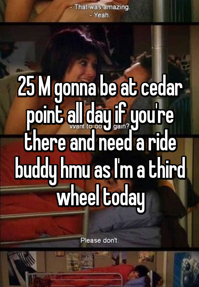 25 M gonna be at cedar point all day if you're there and need a ride buddy hmu as I'm a third wheel today