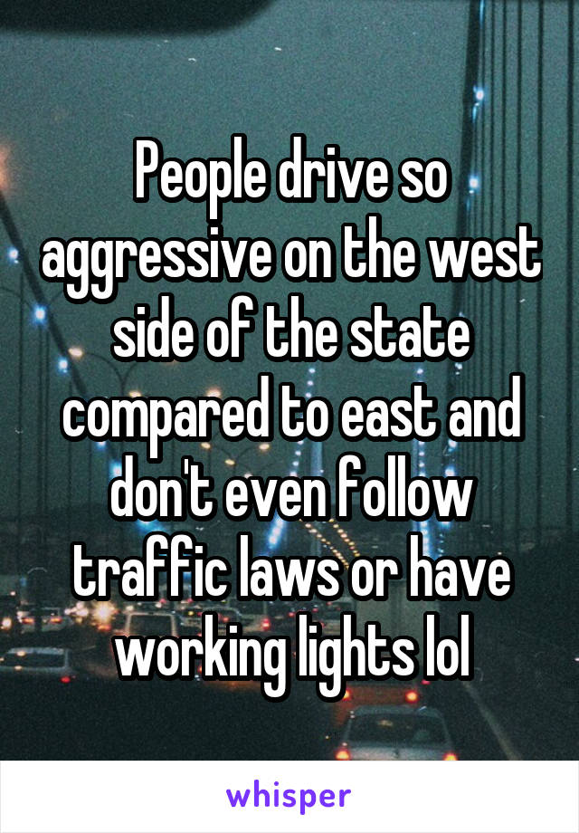 People drive so aggressive on the west side of the state compared to east and don't even follow traffic laws or have working lights lol