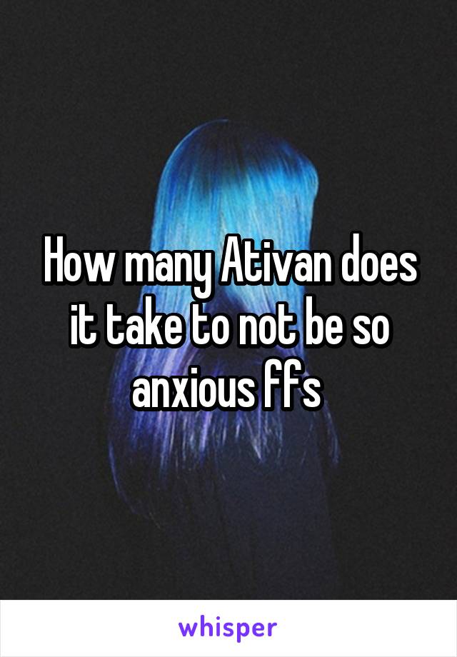 How many Ativan does it take to not be so anxious ffs 