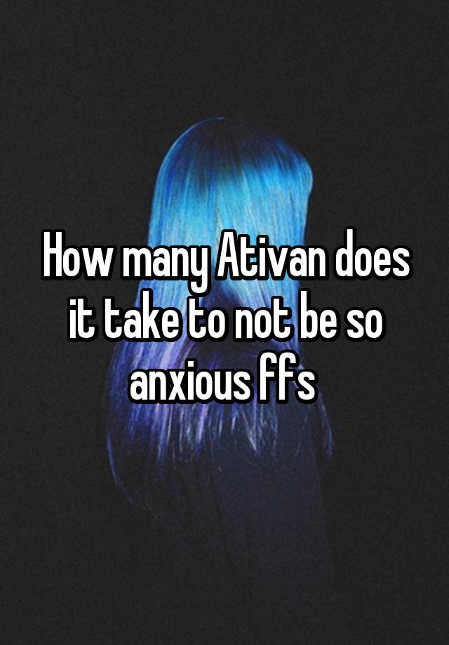 How many Ativan does it take to not be so anxious ffs 