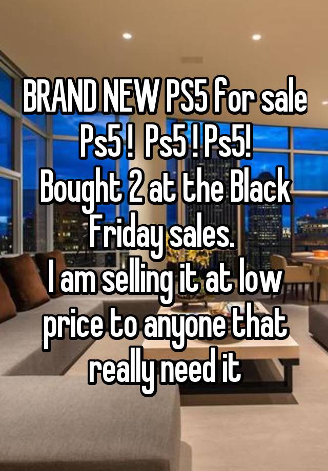 BRAND NEW PS5 for sale
Ps5 !  Ps5 ! Ps5!
Bought 2 at the Black Friday sales. 
I am selling it at low price to anyone that really need it