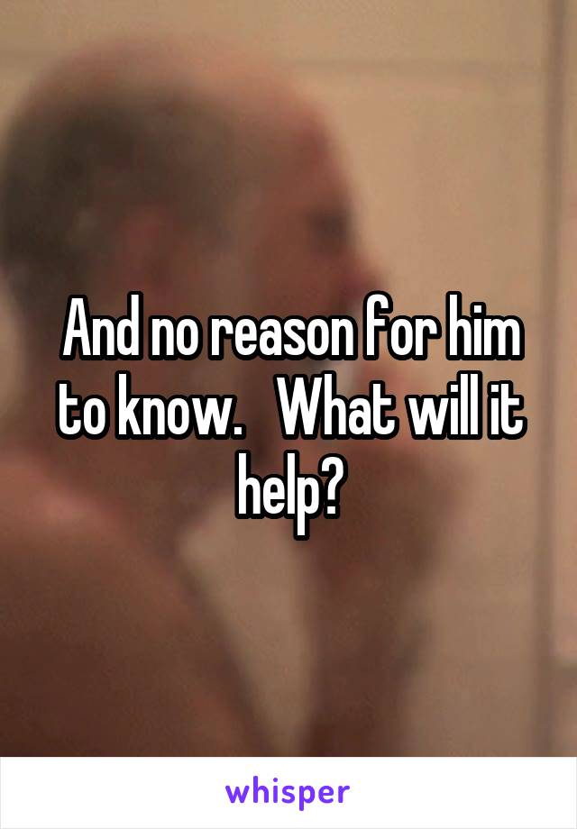 And no reason for him to know.   What will it help?