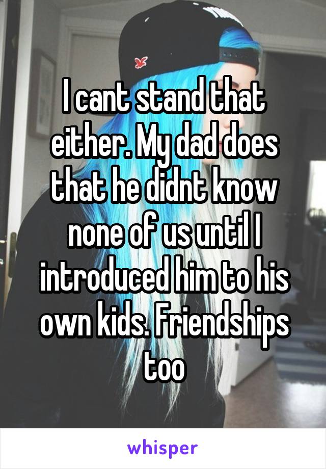 I cant stand that either. My dad does that he didnt know none of us until I introduced him to his own kids. Friendships too