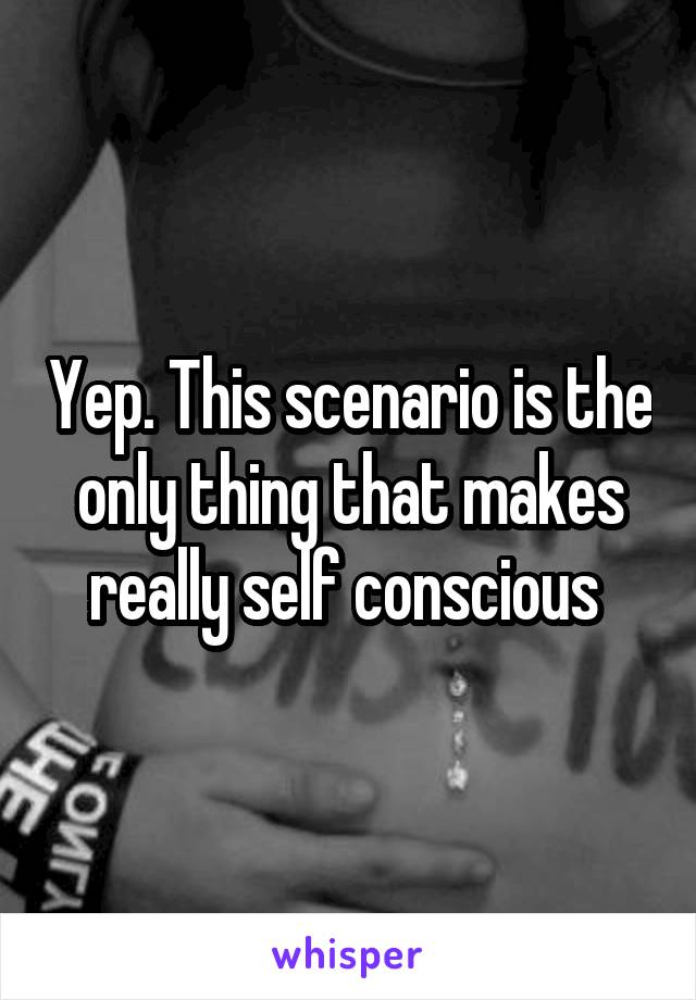 Yep. This scenario is the only thing that makes really self conscious 