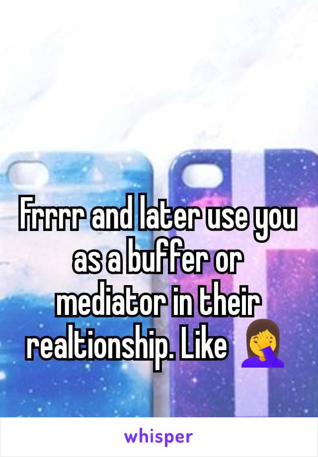 Frrrr and later use you as a buffer or mediator in their realtionship. Like 🤦‍♀️