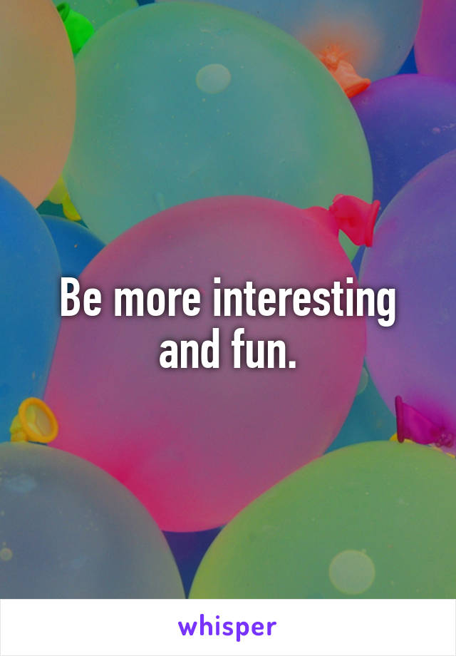 Be more interesting and fun.