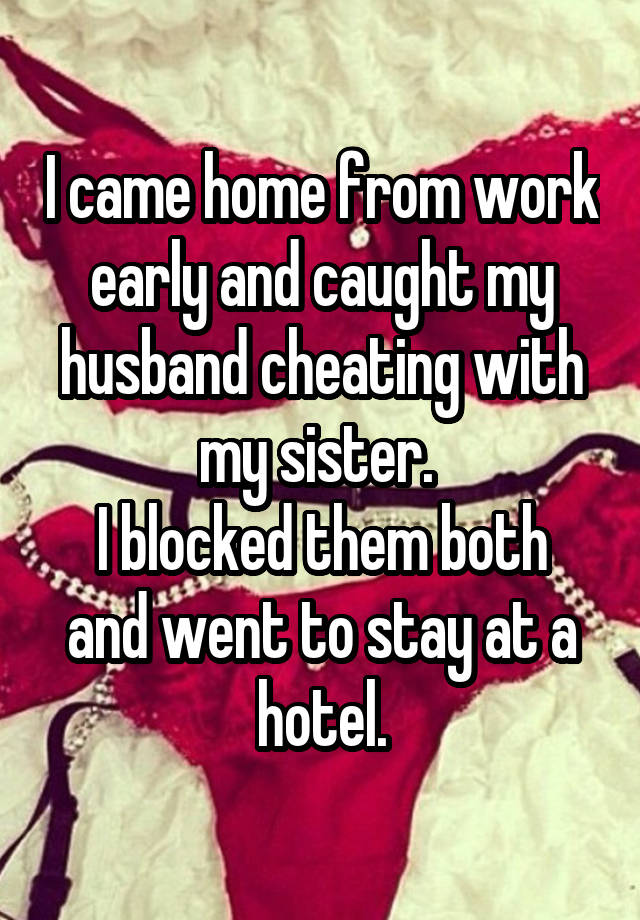 I came home from work early and caught my husband cheating with my sister. 
I blocked them both and went to stay at a hotel.