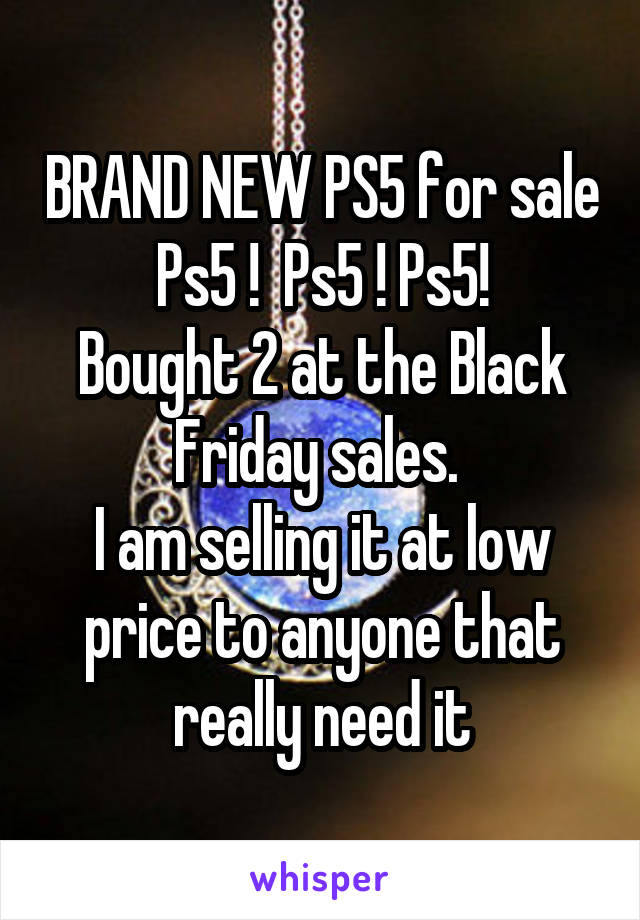 BRAND NEW PS5 for sale
Ps5 !  Ps5 ! Ps5!
Bought 2 at the Black Friday sales. 
I am selling it at low price to anyone that really need it