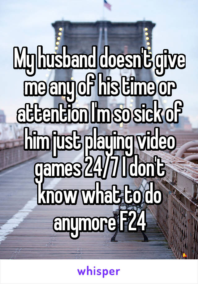 My husband doesn't give me any of his time or attention I'm so sick of him just playing video games 24/7 I don't know what to do anymore F24