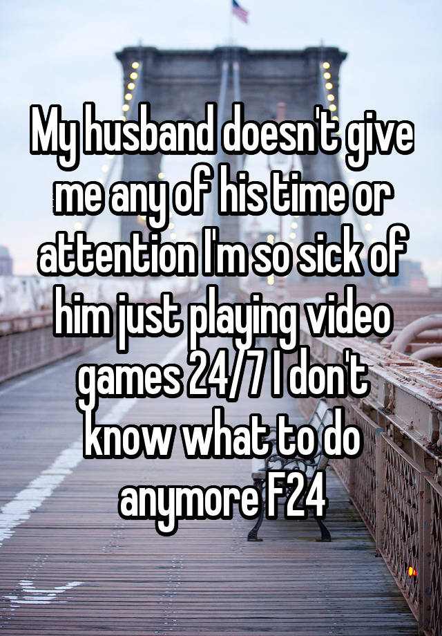 My husband doesn't give me any of his time or attention I'm so sick of him just playing video games 24/7 I don't know what to do anymore F24