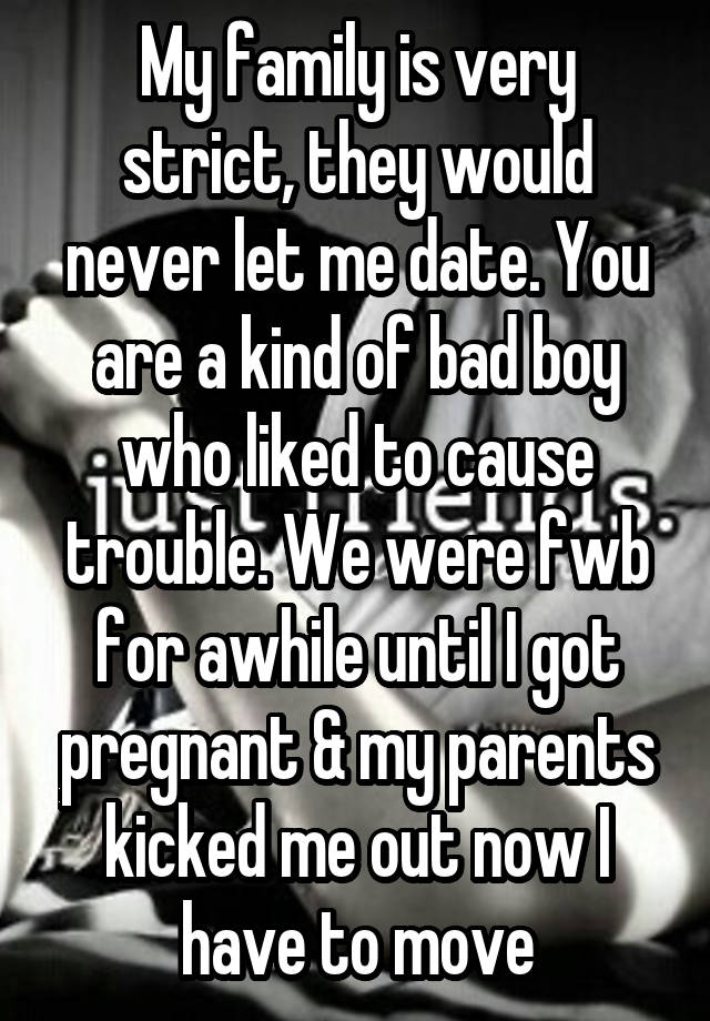 My family is very strict, they would never let me date. You are a kind of bad boy who liked to cause trouble. We were fwb for awhile until I got pregnant & my parents kicked me out now I have to move