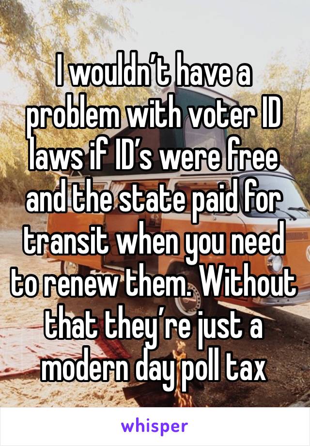 I wouldn’t have a problem with voter ID laws if ID’s were free and the state paid for transit when you need to renew them. Without that they’re just a modern day poll tax