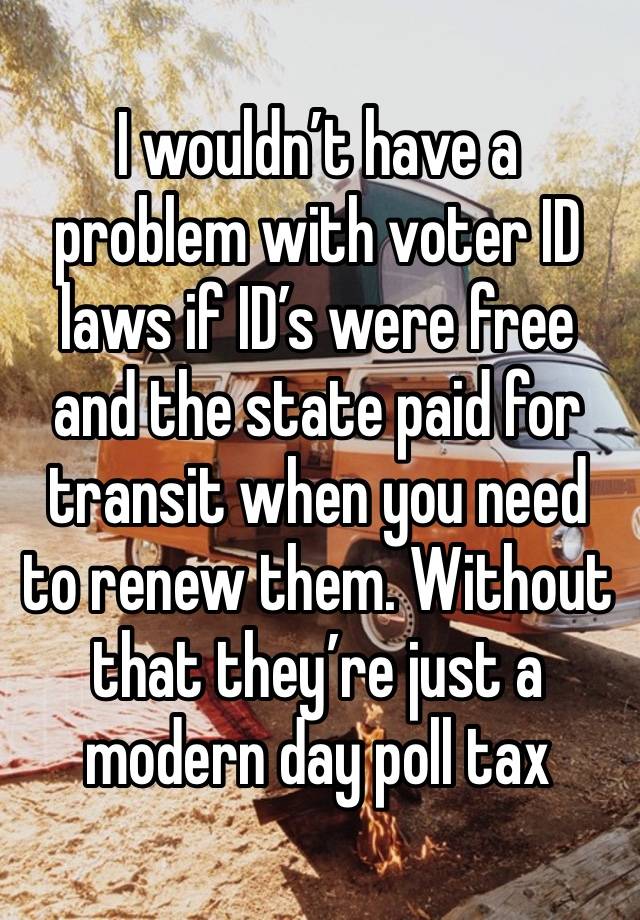 I wouldn’t have a problem with voter ID laws if ID’s were free and the state paid for transit when you need to renew them. Without that they’re just a modern day poll tax