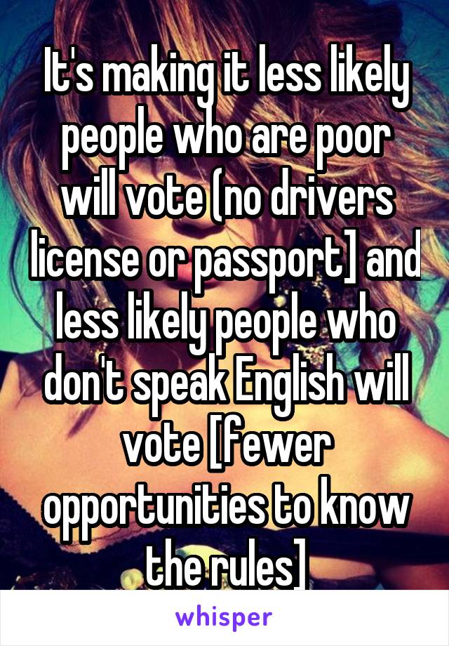 It's making it less likely people who are poor will vote (no drivers license or passport] and less likely people who don't speak English will vote [fewer opportunities to know the rules]