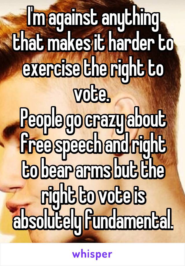 I'm against anything that makes it harder to exercise the right to vote. 
People go crazy about free speech and right to bear arms but the right to vote is absolutely fundamental. 