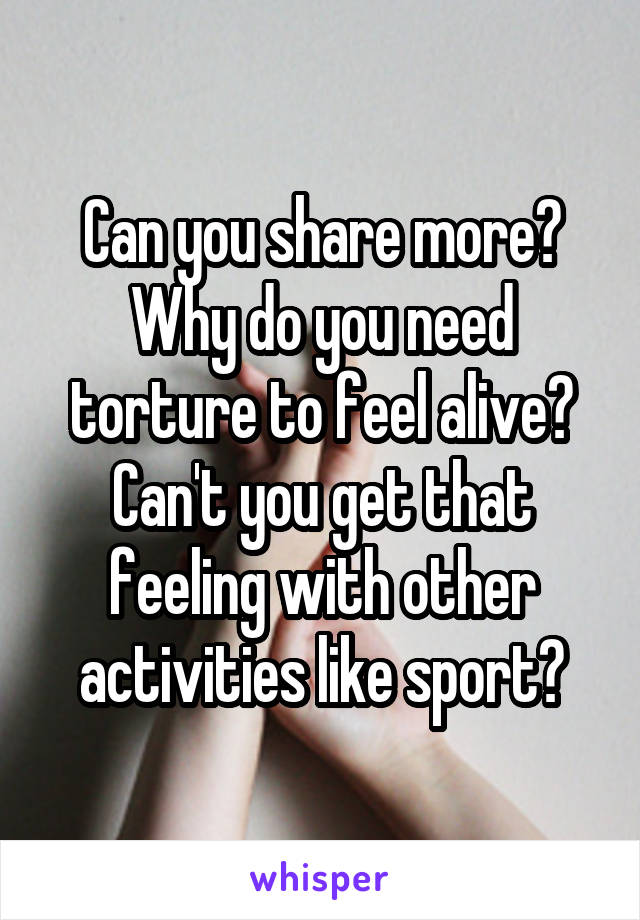 Can you share more? Why do you need torture to feel alive? Can't you get that feeling with other activities like sport?