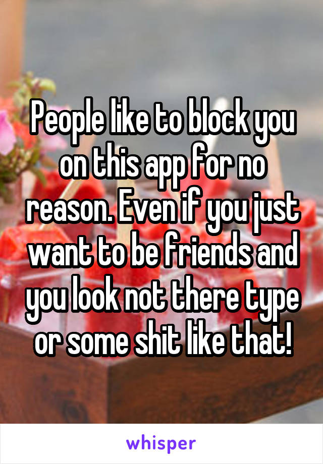 People like to block you on this app for no reason. Even if you just want to be friends and you look not there type or some shit like that!