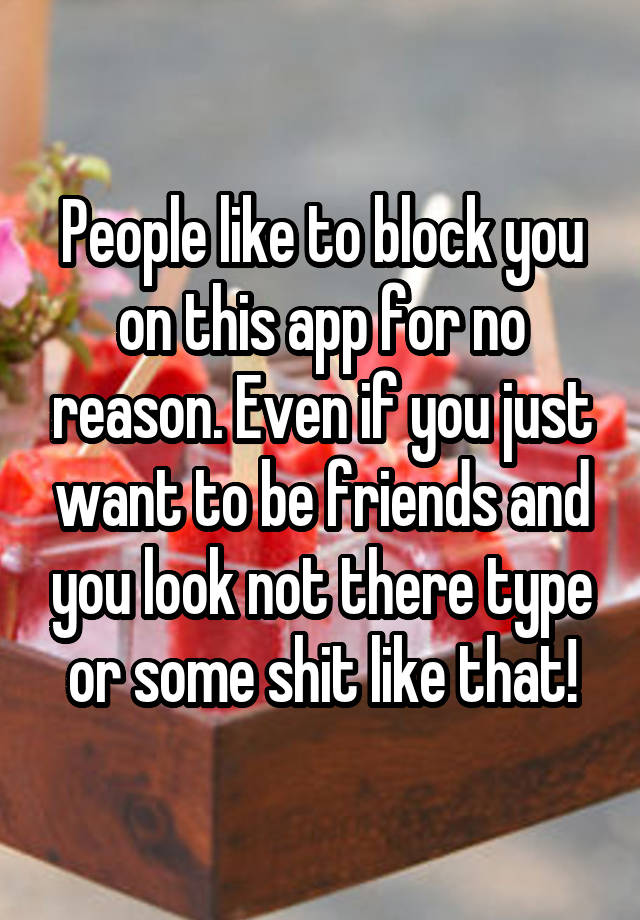 People like to block you on this app for no reason. Even if you just want to be friends and you look not there type or some shit like that!