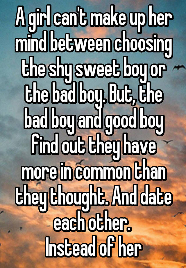 A girl can't make up her mind between choosing the shy sweet boy or the bad boy. But, the bad boy and good boy find out they have more in common than they thought. And date each other. 
Instead of her