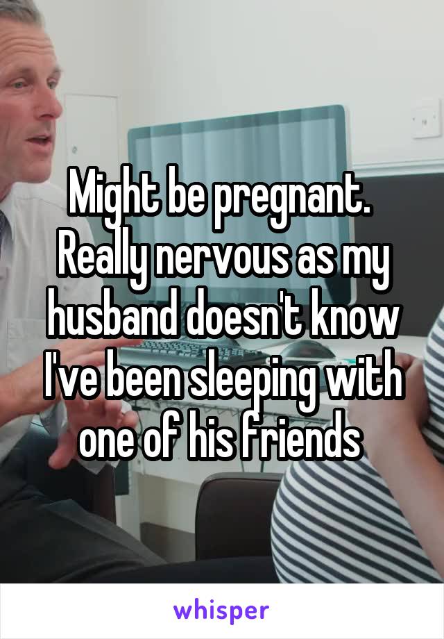 Might be pregnant.  Really nervous as my husband doesn't know I've been sleeping with one of his friends 