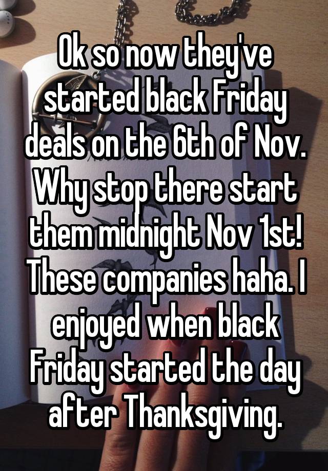 Ok so now they've started black Friday deals on the 6th of Nov. Why stop there start them midnight Nov 1st! These companies haha. I enjoyed when black Friday started the day after Thanksgiving.