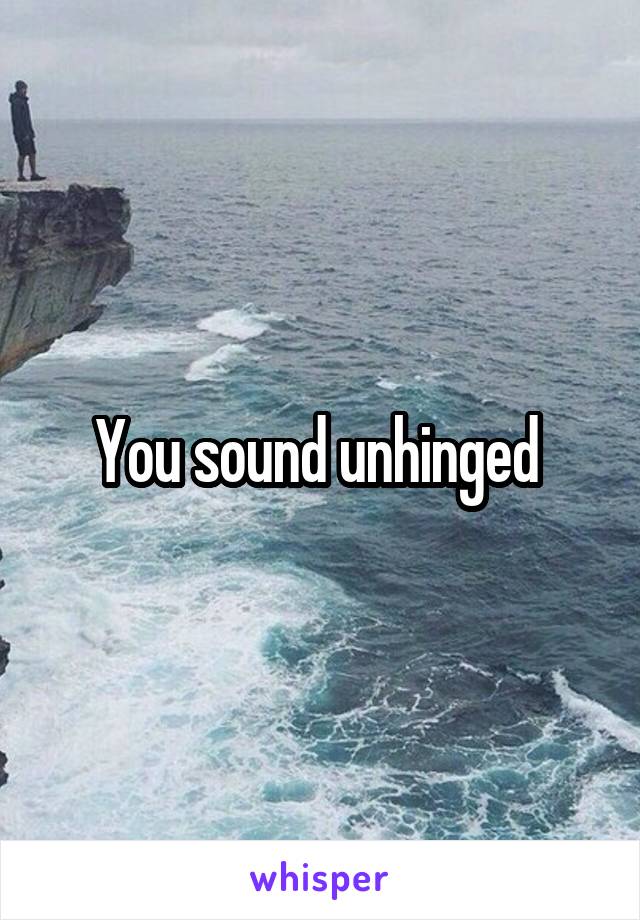 You sound unhinged 