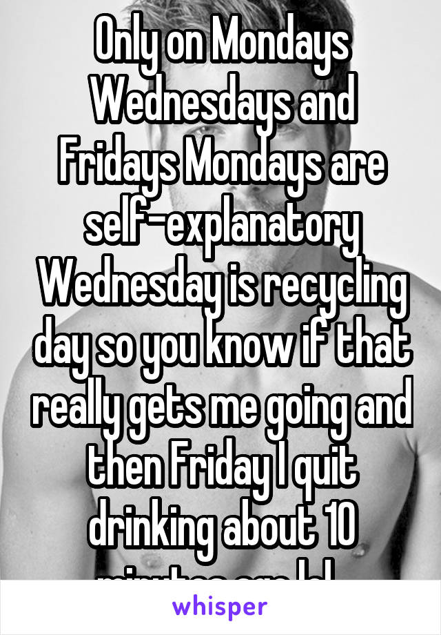 Only on Mondays Wednesdays and Fridays Mondays are self-explanatory Wednesday is recycling day so you know if that really gets me going and then Friday I quit drinking about 10 minutes ago lol. 