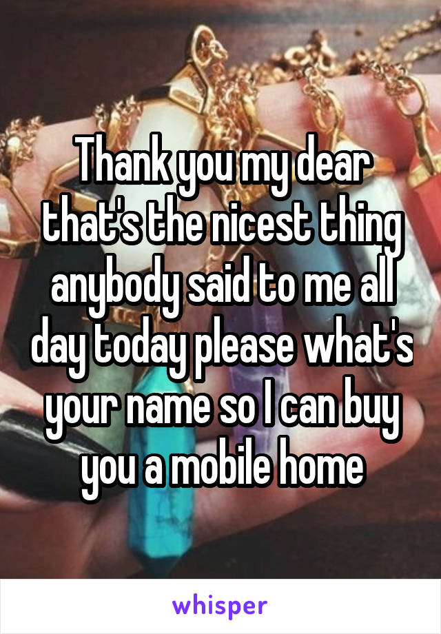 Thank you my dear that's the nicest thing anybody said to me all day today please what's your name so I can buy you a mobile home