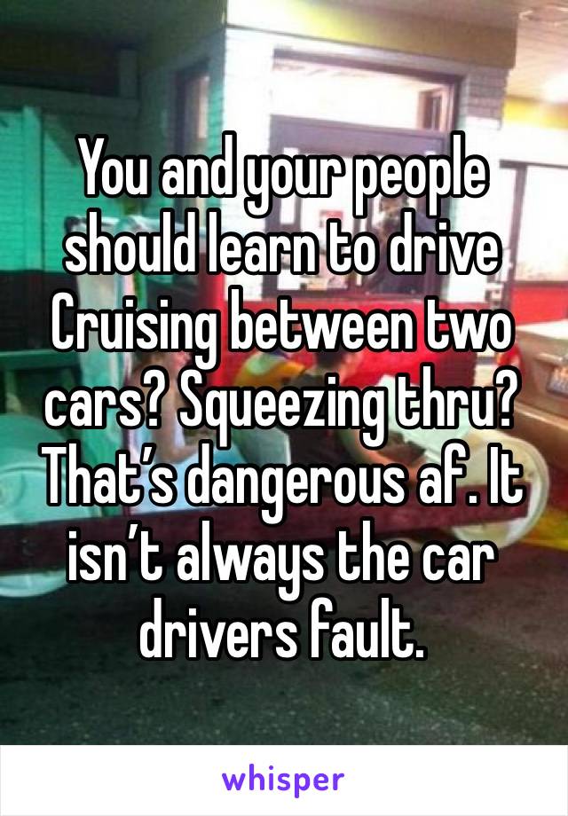 You and your people should learn to drive Cruising between two cars? Squeezing thru? That’s dangerous af. It isn’t always the car drivers fault. 