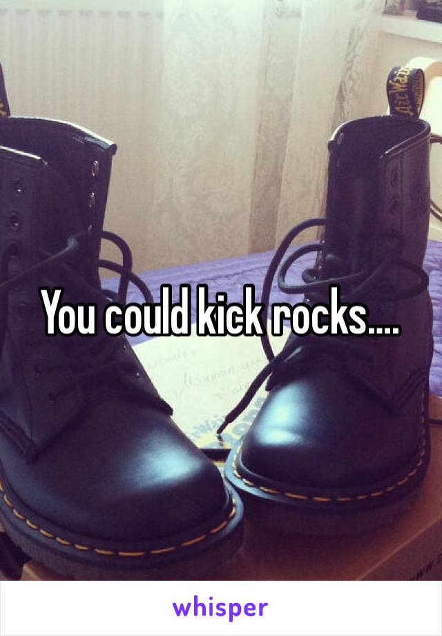 You could kick rocks….