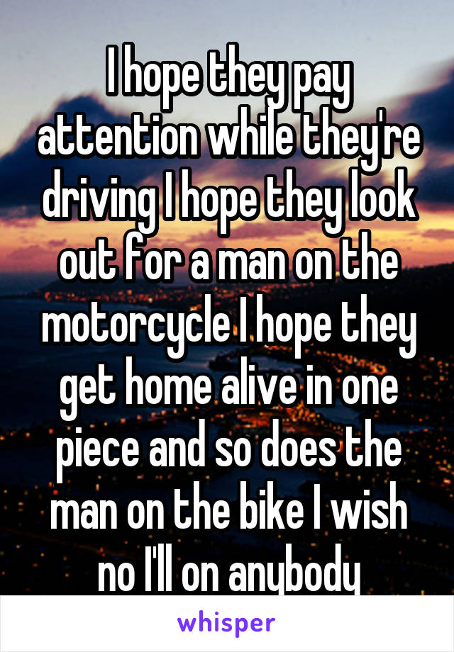 I hope they pay attention while they're driving I hope they look out for a man on the motorcycle I hope they get home alive in one piece and so does the man on the bike I wish no I'll on anybody