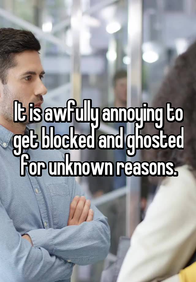 It is awfully annoying to get blocked and ghosted for unknown reasons.