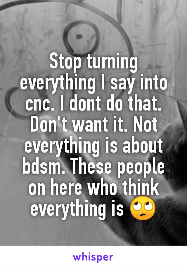 Stop turning everything I say into cnc. I dont do that. Don't want it. Not everything is about bdsm. These people on here who think everything is 🙄