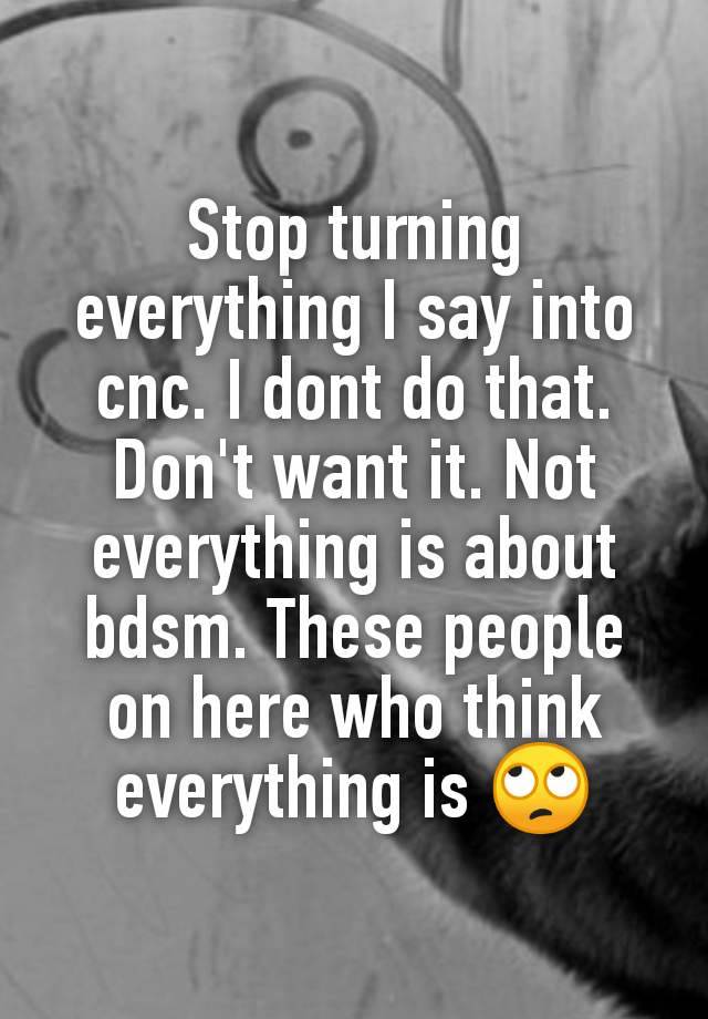 Stop turning everything I say into cnc. I dont do that. Don't want it. Not everything is about bdsm. These people on here who think everything is 🙄